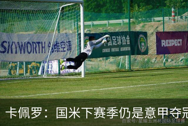 卡佩罗：国米下赛季仍是意甲夺冠热门，我执教生涯最佳前锋是大罗